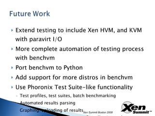 Extend testing to include Xen HVM, and KVM with paravirt I/O More complete automation of testing process with benchvm Port benchvm to Python Add support for more distros in benchvm Use Phoronix Test Suite-like functionality Test profiles, test suites, batch benchmarking Automated results parsing Graphing/uploading of results Automated system and test config collection and publishing Xen Summit Boston 2008 
