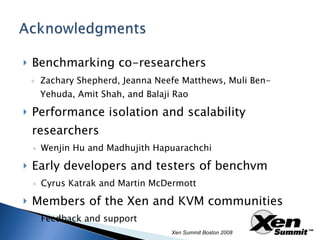 Benchmarking co-researchers Zachary Shepherd, Jeanna Neefe Matthews, Muli Ben-Yehuda, Amit Shah, and Balaji Rao Performance isolation and scalability researchers Wenjin Hu and Madhujith Hapuarachchi Early developers and testers of benchvm Cyrus Katrak and Martin McDermott Members of the Xen and KVM communities Feedback and support Xen Summit Boston 2008 