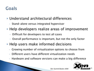 Understand architectural differences Stand-alone versus integrated hypervisor Help developers realize areas of improvement Difficult for developers to test all cases Overall performance is important, but not the only factor Help users make informed decisions Growing number of virtualization options to choose from Different users have different virtualization needs Hardware and software versions can make a big difference Xen Summit Boston 2008 