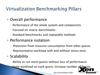 Overall performance Performance of the whole system and components Focused on macro-benchmarks Standard benchmarks and repeatable methods Performance isolation Protection from resource consumption from other guests Representative workload with and without stress tests Scalability Ability to run more guests without loss of performance Same workload on each guest, increase number of guests Xen Summit Boston 2008 