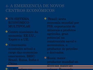 4- A EMERXENCIA DE NOVOS
CENTROS ECONÓMICOS
 UN SISTEMA
ECONÓMICO
MULTIPOLAR
 Centro económico da
economía: EE.UU.,
Xapón e a UE.
 Crecemento
económico actual a
cargo das economías
emerxentes, BRIC:
Brasil, Rusia, India e
China

  Brasil: sexta
economía mundial por
PIB, exportación de
minerais e produtos
agrícolas, gran
potencial na
construcción naval e
aeronáutica, e
productor de petróleo
e derivados.
 Rusia: maior
productor mundial en
diversas materias
 