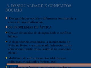  5- DESIGUALDADE E CONFLITOS
SOCIAIS
  Desigualdades sociais e diferenzas territoriais a
causa da mundialización.
 OS PROBLEMAS DE ÁFRICA
 Graves situacións de desigualdade e conflitos
bélicos.
 A dependencia económica, a inexistencia de
Estados fortes e a ausenciade infraestruturas
convértena nunha zona residual na economía
global.
 Multitude de enfrontamentos (diferenzas
relixiosas, rivalidades étnicas, etc).

 