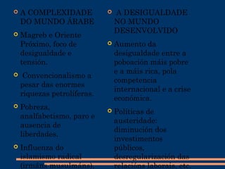  A COMPLEXIDADE
DO MUNDO ÁRABE
 Magreb e Oriente
Próximo, foco de
desigualdade e
tensión.
 Convencionalismo a
pesar das enormes
riquezas petrolíferas.
 Pobreza,
analfabetismo, paro e
ausencia de
liberdades.
 Influenza do
islamismo radical
(irmáns musulmáns),
  A DESIGUALDADE
NO MUNDO
DESENVOLVIDO
 Aumento da
desigualdade entre a
poboación máis pobre
e a máis rica, pola
competencia
internacional e a crise
económica.
 Políticas de
austeridade:
diminución dos
investimentos
públicos,
desregularización das
relacións laborais, etc.
 