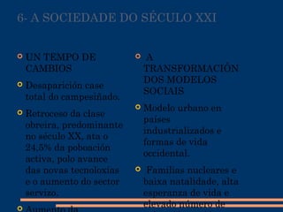 6- A SOCIEDADE DO SÉCULO XXI
 UN TEMPO DE
CAMBIOS
 Desaparición case
total do campesiñado.
 Retroceso da clase
obreira, predominante
no século XX, ata o
24,5% da poboación
activa, polo avance
das novas tecnoloxías
e o aumento do sector
servizo.

  A
TRANSFORMACIÓN
DOS MODELOS
SOCIAIS
 Modelo urbano en
países
industrializados e
formas de vida
occidental.
 Familias nucleares e
baixa natalidade, alta
esperanza de vida e
elevado número de
 