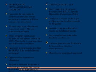  PROBLEMA DO
FUNDAMENTALISMO
ISLÁMICO
 Oposición da extensión do
laicismo en modelos sociais
occidentais: sistemas políticos
baseados no islamismo.
 Primeiros grupos islamistas a
comezos do século XX pola
colonización europea.
 Irán: primeiro país baixo o
dominio do islamismo radical en
1979; Afganistán é o seguinte tras
a expulsión dos soviéticos.
 Oposición á supremacía mundial
de EE.UU. E ao modelo liberal
occidental.
 Organizacións terroristas
islamistas.
 Al-Qaeda: carácter integrista e
liderado por Osama Bin Laden;
ataque do 11 de Septembro de
 O MUNDO TRAS O 11-S
 Guerra contra o terrorismo
internacional; EE.UU. Invade
Afganistán (Octubro do 2001).
 Derríbase o réxime talibán que
acollía campos de adestramento
en Al-Qaeda.
 Invasión Iraq para destruír o
réxime de Saddam Hussein.
 Grave escalada de atentados
(Madrid, Londres…).
 Leis antiterroristas e limitación
de liberdades e dereitos
constitucionais.
 Obsesión coa seguridade nacional.
 