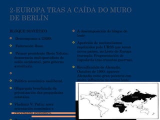 2-EUROPA TRAS A CAÍDA DO MURO
DE BERLÍN
BLOQUE SOVIÉTICO
 Descomponse a URSS.
 Federación Rusa.
 Primer presidente Boris Yeltsin:
democracia multipartidista de
estilo occidental, pero goberno
autoritario.

 Política económica neoliberal.
 Oligarquía beneficiada da
privatización das propiedades
estatales.
 Vladimir V. Putin: nova
orientación económica e
crecemento económico.
 A descomposición do bloque do
leste
 Aparición de nacionalismos
reprimidos pola URSS que xeran
novos países, no Leste de Europa
(exemplo: Fragmentación de
Iugoslavia tras cruentas guerras).
 Reunificación de Alemaña,
Outubro de 1990: aparece
Alemaña como gran potencia con
moita influencia no centro leste
de Europa.
 