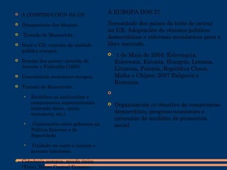  A CONSTRUCCIÓN DA UE
 Desaparición dos bloques.
 Tratado de Maastricht.
 Nace a UE: vocación de unidade
política europea.
 Europa dos quince: entrada de
Austria e Finlandia (1925)
 Comunidade económica europea.
 Tratado de Maastricht:
• Establece as institucións e
competencias supranacionais
(mercado único, unión
monetaria, etc.).
• Cooperación entre gobernos na
Política Exterior e de
Seguridade.
• Unidade en canto a xustiza e
asuntos interiores.
 Cidadanía europea, moeda única
(Euro), Banco Central Europeo.
A EUROPA DOS 27
Necesidade dos países do leste de entrar
na UE: Adoptación de réximes políticos
democráticos e reformas económicas para o
libre mercado.
 1 de Maio de 2004: Eslovaquia,
Eslovenia, Estonia, Hungría, Letonia,
Lituania, Polonia, República Checa,
Malta e Chipre; 2007 Bulgaria e
Romanía.

 Organización co obxetivo do compromiso
democrático, progreso económico e
extensión de medidas de protección
social.
 