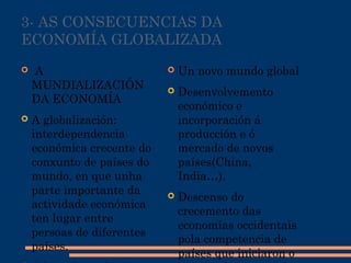 3- AS CONSECUENCIAS DA
ECONOMÍA GLOBALIZADA
  A
MUNDIALIZACIÓN
DA ECONOMÍA
 A globalización:
interdependencia
económica crecente do
conxunto de países do
mundo, en que unha
parte importante da
actividade económica
ten lugar entre
persoas de diferentes
países.
 Un novo mundo global
 Desenvolvemento
económico e
incorporación á
producción e ó
mercado de novos
países(China,
India…).
 Descenso do
crecemento das
economías occidentais
pola competencia de
países que iniciaron o
 