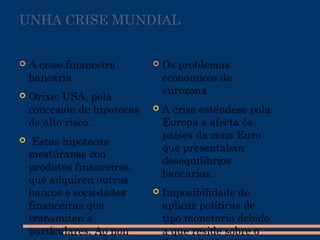 UNHA CRISE MUNDIAL
 A crise financeira
bancaria
 Orixe: USA, pola
concesión de hipotecas
de alto risco.
 Estas hipotecas
mestúranse con
produtos financeiros,
que adquiren outros
bancos e sociedades
financeiras que
transmiten a
particulares. Ao non
 Os problemas
económicos da
eurozona
 A crise esténdese pola
Europa e afecta ós
países da zona Euro
que presentaban
desequilibrios
bancarios.
 Imposibilidade de
aplicar políticas de
tipo monetario debido
a que reside sobre o
 