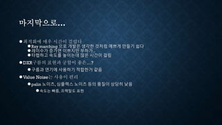 마지막으로...
●최적화에 매우 시간이 걸렸다
●Ray marching 으로 개발은 생각한 것처럼 예쁘게 만들기 쉽다
●레이수가 증가면 이쁘지만 부하가..
●타협하고 속도를 높이는데 많은 시간이 걸림
●DXR구름의 표현과 궁합이 좋은…?
●구름과 연기에 사용하기 적합한거 같음
●Value Noise는 사용이 편리
●palin 노이즈, 심플렉스 노이즈 등의 품질이 상당히 낮음
●속도는 빠름, 프랙탈도 표현
 