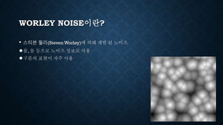 WORLEY NOISE이란?
• 스티븐 월리(Steven Worley)에 의해 개발 된 노이즈
●물, 돌 등으로 노이즈 정보로 사용
●구름의 표현이 자주 사용
 