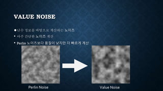 VALUE NOISE
●난수 정보를 바탕으로 계산하는 노이즈
• 아주 간단한 노이즈 계산
• Perlin 노이즈보다 품질이 낮지만 더 빠르게 계산
Perlin Noise Value Noise
 