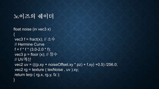 노이즈의 쉐이더
float noise (in vec3 x)
{
vec3 f = fract(x); // 소수
// Hermine Curve
f = f * f * (3.0-2.0 * f);
vec3 p = floor (x); // 정수
// UV계산
vec2 uv = (((p.xy + noiseOffset.xy * pz) + f.xy) +0.5) /256.0;
vec2 rg = texture ( texNoise , uv ).xy;
return lerp ( rg.x, rg.y, fz );
}
 