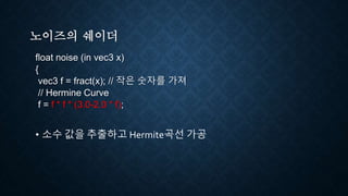 노이즈의 쉐이더
float noise (in vec3 x)
{
vec3 f = fract(x); // 작은 숫자를 가져
// Hermine Curve
f = f * f * (3.0-2.0 * f);
• 소수 값을 추출하고 Hermite곡선 가공
 