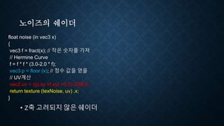 노이즈의 쉐이더
float noise (in vec3 x)
{
vec3 f = fract(x); // 작은 숫자를 가져
// Hermine Curve
f = f * f * (3.0-2.0 * f);
vec3 p = floor (x); // 정수 값을 얻을
// UV계산
vec2 uv = ((p.xy +f.xy) +0.5) /256.0;
return texture (texNoise, uv) .x;
}
• Z축 고려되지 않은 쉐이더
 