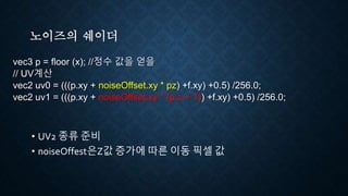 노이즈의 쉐이더
vec3 p = floor (x); //정수 값을 얻을
// UV계산
vec2 uv0 = (((p.xy + noiseOffset.xy * pz) +f.xy) +0.5) /256.0;
vec2 uv1 = (((p.xy + noiseOffset.xy * (p.z + 1)) +f.xy) +0.5) /256.0;
• UV2 종류 준비
• noiseOffest은Z값 증가에 따른 이동 픽셀 값
 