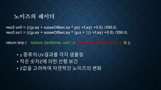 노이즈의 쉐이더
vec2 uv0 = (((p.xy + noiseOffset.xy * pz) +f.xy) +0.5) /256.0;
vec2 uv1 = (((p.xy + noiseOffset.xy * (p.z + 1)) +f.xy) +0.5) /256.0;
return lerp ( texture (texNoise, uv0) .x, texture (texNoise, uv1) .x, fz );
• 2 종류의 UV결과를 각각 샘플링
• 작은 숫자Z에 의한 선형 보간
• Z값을 고려하여 자연적인 노이즈의 변화
 