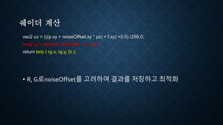 쉐이더 계산
vec2 uv = (((p.xy + noiseOffset.xy * pz) + f.xy) +0.5) /256.0;
vec2 rg = texture ( texNoise , uv ).xy;
return lerp ( rg.x, rg.y, fz );
• R, G로noiseOffset를 고려하여 결과를 저장하고 최적화
 