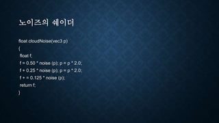 노이즈의 쉐이더
float cloudNoise(vec3 p)
{
float f;
f = 0.50 * noise (p); p = p * 2.0;
f + 0.25 * noise (p); p = p * 2.0;
f + = 0.125 * noise (p);
return f;
}
 