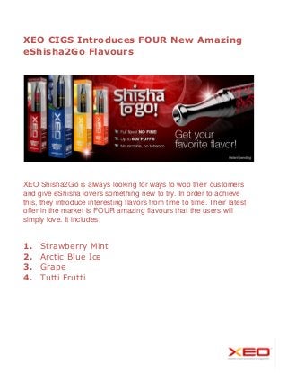 XEO CIGS Introduces FOUR New Amazing
eShisha2Go Flavours

XEO Shisha2Go is always looking for ways to woo their customers
and give eShisha lovers something new to try. In order to achieve
this, they introduce interesting flavors from time to time. Their latest
offer in the market is FOUR amazing flavours that the users will
simply love. It includes,

1.
2.
3.
4.

Strawberry Mint
Arctic Blue Ice
Grape
Tutti Frutti

 