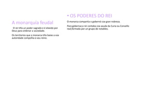 A monarquía feudal
• OS PODERES DO REI
O monarca compartía o gobernó coa gran nobreza.
Para gobernar,o rei contaba coa axuda da Curia ou Consello
real,formada por un grupo de notables.O rei tiña un poder sagrado e é elexido por
Deus para ordenar a sociedade.
Os territorios que o monarca tiña baixo a súa
autoridade compoñia o seu reino.
 