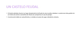 UN CASTELO FEUDAL
• O Castelo adoitaba situarse nun lugar elevado,dentro do feudo.As súas murallas rodeaban o castelo:eran altas,podían ter
2,5 metros de ancho e servíanlles de refuxio aos campesinos en caso de perigro.
• A construcción debía ser autosuficiente, e contaba con pozos de auga e obradoiros artesáns.
 