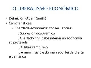 O LIBERALISMO ECONÓMICO
• Definición (Adam Smith)
• Características:
    - Liberdade económica: consecuencias:
         . Supresión dos gremios
         . O estado non debe intervir na economía
  so protexela
          . O libre cambismo
          . A man invisible do mercado: lei da oferta
  e demanda
 