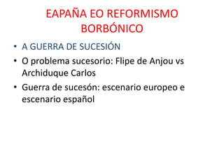 EAPAÑA EO REFORMISMO
            BORBÓNICO
• A GUERRA DE SUCESIÓN
• O problema sucesorio: Flipe de Anjou vs
  Archiduque Carlos
• Guerra de sucesón: escenario europeo e
  escenario español
 