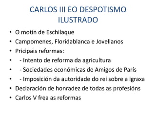CARLOS III EO DESPOTISMO
               ILUSTRADO
•   O motín de Eschilaque
•   Campomenes, Floridablanca e Jovellanos
•   Pricipais reformas:
•    - Intento de reforma da agricultura
•    - Sociedades económicas de Amigos de París
•    - Imposición da autoridade do rei sobre a igraxa
•   Declaración de honradez de todas as profesións
•   Carlos V frea as reformas
 