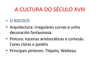 A CULTURA DO SÉCULO XVIII
• O ROCOCÓ
• Arquitectura: irregulares curvas e unha
  decoración fantasmosa
• Pintura: escenas aristocráticas e cortesás.
  Cores claras e pastéis
• Principais pintores: Tiépolo, Watteau
 