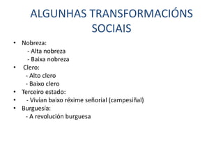 ALGUNHAS TRANSFORMACIÓNS
               SOCIAIS
• Nobreza:
    - Alta nobreza
    - Baixa nobreza
• Clero:
   - Alto clero
   - Baixo clero
• Terceiro estado:
•   - Vivían baixo réxime señorial (campesiñal)
• Burguesía:
   - A revolución burguesa
 