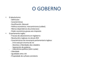O GOBERNO
•   O absolutismo:
     - Definición
     - Características
     - Xustificación: Bossuet
     - Política económica: mercantinismo (colbet)
     - Menos dependencia da aristocracia
     - Poder económico grazas aos impostos
•   O parlamento inglés:
     - Fracaso do absolutismo en Inglaterra
     - Revolucións inglesas no século XVII
     - Caracteirsticas da monarquía parlamentaria inglesa:
        . A lei está por encima do rei
        . Dereitos e liberdades dos cidadáns
        . Separación de poderes
    . . Liberalismo político (John Locke)
     - Liberdade
     - Igualdade ante a lei
     - Propiedade de sufraxio censitario
 