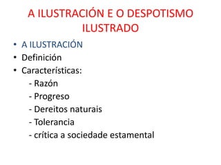 A ILUSTRACIÓN E O DESPOTISMO
             ILUSTRADO
• A ILUSTRACIÓN
• Definición
• Características:
    - Razón
    - Progreso
    - Dereitos naturais
    - Tolerancia
    - crítica a sociedade estamental
 