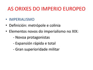 AS ORIXES DO IMPERIO EUROPEO
• IMPERIALISMO
• Definición: metrópole e colinia
• Elementos novos do imperialismo no XIX:
    - Novoa protagonistas
    - Expansión rápida e total
    - Gran superioridade militar
 