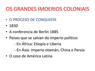 OS GRANDES IMOERIOS COLONIAIS
• O PROCESO DE CONQUISTA
• 1830
• A conferencia de Berlín 1885
• Paises que se salvan do imperio político:
     - En África: Etiopía e Liberia
     - En Ásia: imperio otamán, China e Persia
• O caso de América Latina
 