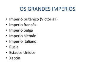 OS GRANDES IMPERIOS
•   Imperio británico (Victoria I)
•   Imperio francés
•   Imperio belga
•   Imperio alemán
•   Imperio italiano
•   Rusia
•   Estados Unidos
•   Xapón
 