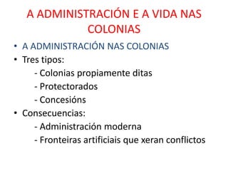 A ADMINISTRACIÓN E A VIDA NAS
             COLONIAS
• A ADMINISTRACIÓN NAS COLONIAS
• Tres tipos:
     - Colonias propiamente ditas
     - Protectorados
     - Concesións
• Consecuencias:
     - Administración moderna
     - Fronteiras artificiais que xeran conflictos
 