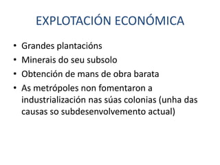EXPLOTACIÓN ECONÓMICA
•   Grandes plantacións
•   Minerais do seu subsolo
•   Obtención de mans de obra barata
•   As metrópoles non fomentaron a
    industrialización nas súas colonias (unha das
    causas so subdesenvolvemento actual)
 