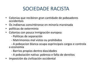 SOCIEDADE RACISTA
• Colonias que recibiron gran cantidade de poboadores
  occidentais
• Os indíxenas convirtéronse en minoría marxinada
• políticas de exterminio
• Colonias con pouca inmigración europea:
    - Políticas de separación
    - Matrimonios mal vistos ou prohibidos
    - A poboacion blanca ocupa osprincipais cargos e controla
  a economía
    - Barrios propios dentro dascidades
    - A poboiación nativa: pobreza e falta de dereitos
• Imposición da civilización occidental
 