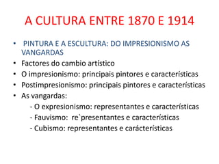 A CULTURA ENTRE 1870 E 1914
• PINTURA E A ESCULTURA: DO IMPRESIONISMO AS
  VANGARDAS
• Factores do cambio artístico
• O impresionismo: principais pintores e características
• Postimpresionismo: principais pintores e características
• As vangardas:
     - O expresionismo: representantes e características
     - Fauvismo: re`presentantes e características
     - Cubismo: representantes e carácterísticas
 
