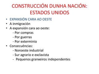 CONSTRUCCIÓN DUNHA NACIÓN:
         ESTADOS UNIDOS
• EXPANSIÓN CARA AO OESTE
• A inmigración
• A expansión cara ao oeste:
    - Por compras
    - Por guerras
    - Por exterminio
• Consecuéncias:
    - Noroeste industrial
    - Sur agrario e exclavista
    - Pequenos granxeiros independentes
 