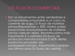 Son os movementos entre vendedores e
compradorescomparable a un curso ou
corrente de auga.Os fluxos de materias
primas:Representan o 40%. Moitos paises
productores econsumidores de materias
primas carecen delas. Amateria prima máis
importante é o petroleo.Os fluxos de
productos manufacturados:O 80% destes
productos proceden dos
paisesdesenvolvidos. Importantes cambios
nos últimos anos.Os fluxos de capitais.
 