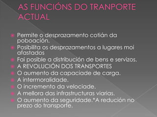  Permite o desprazamento cotián da
poboación.
 Posibilita os desprazamentos a lugares moi
afastados
 Fai posible a distribución de bens e servizos.
 A REVOLUCIÓN DOS TRANSPORTES
 O aumento da capaciade de carga.
 A intermoralidade.
 O incremento da velociade.
 A mellora das infrastructuras viarias.
 O aumento da seguridade.*A redución no
prezo do transporte.
 
