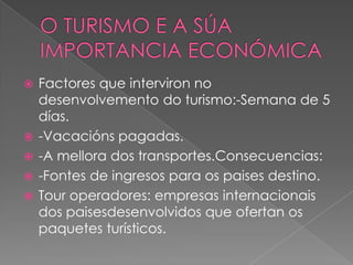  Factores que interviron no
desenvolvemento do turismo:-Semana de 5
días.
 -Vacacións pagadas.
 -A mellora dos transportes.Consecuencias:
 -Fontes de ingresos para os paises destino.
 Tour operadores: empresas internacionais
dos paisesdesenvolvidos que ofertan os
paquetes turísticos.
 