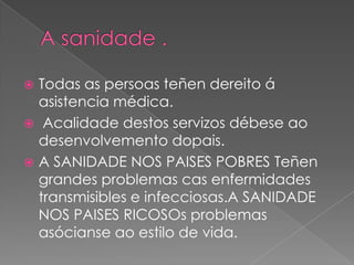  Todas as persoas teñen dereito á
asistencia médica.
 Acalidade destos servizos débese ao
desenvolvemento dopais.
 A SANIDADE NOS PAISES POBRES Teñen
grandes problemas cas enfermidades
transmisibles e infecciosas.A SANIDADE
NOS PAISES RICOSOs problemas
asócianse ao estilo de vida.
 