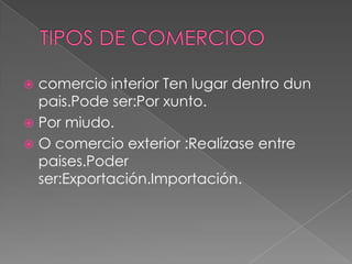  comercio interior Ten lugar dentro dun
pais.Pode ser:Por xunto.
 Por miudo.
 O comercio exterior :Realízase entre
paises.Poder
ser:Exportación.Importación.
 