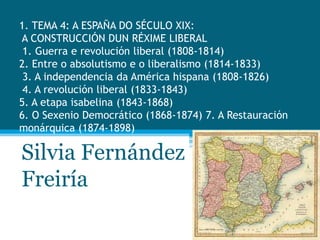 1. TEMA 4: A ESPAÑA DO SÉCULO XIX:
A CONSTRUCCIÓN DUN RÉXIME LIBERAL
1. Guerra e revolución liberal (1808-1814)
2. Entre o absolutismo e o liberalismo (1814-1833)
3. A independencia da América hispana (1808-1826)
4. A revolución liberal (1833-1843)
5. A etapa isabelina (1843-1868)
6. O Sexenio Democrático (1868-1874) 7. A Restauración
monárquica (1874-1898)

Silvia Fernández
Freiría

 