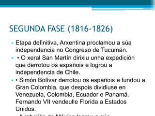 SEGUNDA FASE (1816-1826)
• Etapa definitiva, Arxentina proclamou a súa
independencia no Congreso de Tucumán.
• • O xeral San Martín dirixiu unha expedición
que derrotou os españois e logrou a
independencia de Chile.
• • Simón Bolívar derrotou os españois e fundou a
Gran Colombia, que despois dividiuse en
Venezuela, Colombia, Ecuador e Panamá.
Fernando VII vendeulle Florida a Estados
Unidos.

 