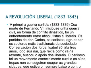 A REVOLUCIÓN LIBERAL (1833-1843)
• A primeira guerra carlista (1833-1839) Coa
morte de Fernando VII iniciouse unha guerra
civil, en forma de conflito dinástico, foi un
enfrontamento entre absolutistas e liberais. Os
partidos de don Carlos, os carlistas, agrupaban
os sectores máis tradicionais da sociedade.
Conservación dos foros. Isabel só tiña tres
anos, logo súa nai, que rexía como raíña
rexente, buscou o apoio dos liberais. O carlismo
foi un movemento esencialmente rural e as súas
tropas non conseguiron ocupar as grandes
cidades, que estiveron sempre baixo o control

 
