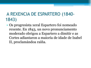A REXENCIA DE ESPARTERO (18401843)
• Os progresista xeral Espartero foi nomeado
rexente. En 1843, un novo pronunciamento
moderado obrigou a Espartero a dimitir e as
Cortes adiantaron a maioría de idade de Isabel
II, proclamándoa raíña.

 